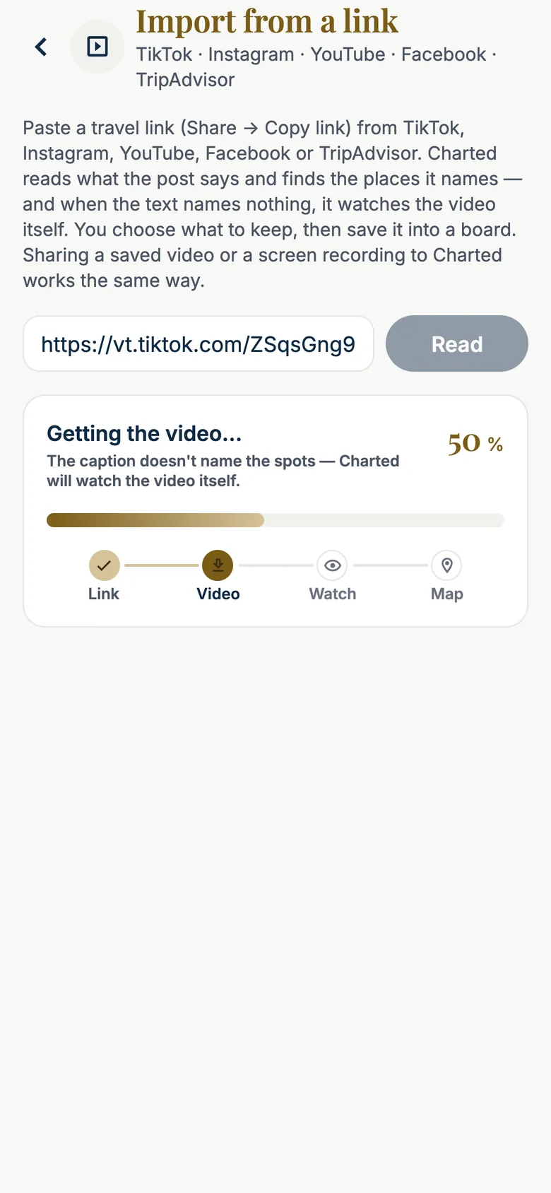 iPhone screen 'Import from a link — TikTok · Instagram · YouTube · Facebook · TripAdvisor'. The intro says: paste a travel link, Charted reads what the post says and finds the places it names — and when the text names nothing, it watches the video itself. The field holds a TikTok link (vt.tiktok.com/ZSqsGng9…) next to a Read button, and the progress card reads 'Getting the video… 50 % — The caption doesn't name the spots — Charted will watch the video itself', with the four steps Link (done), Video (in progress), Watch and Map.
